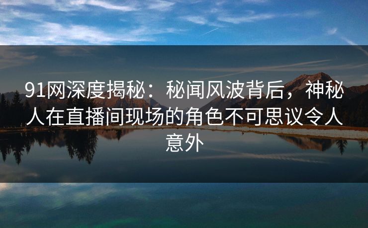 91网深度揭秘：秘闻风波背后，神秘人在直播间现场的角色不可思议令人意外