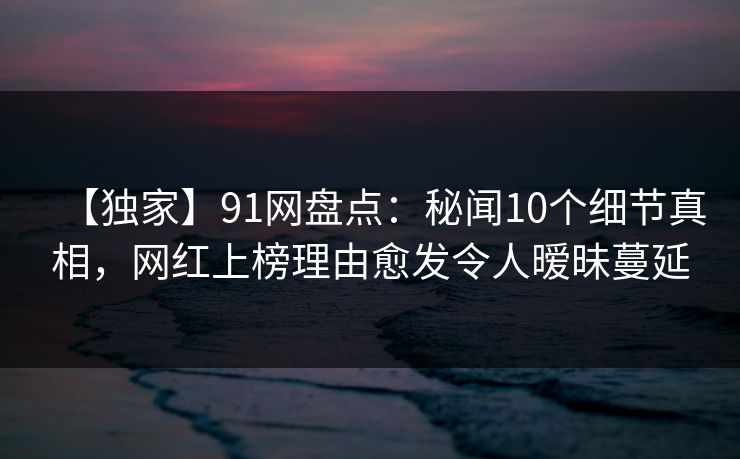 【独家】91网盘点：秘闻10个细节真相，网红上榜理由愈发令人暧昧蔓延