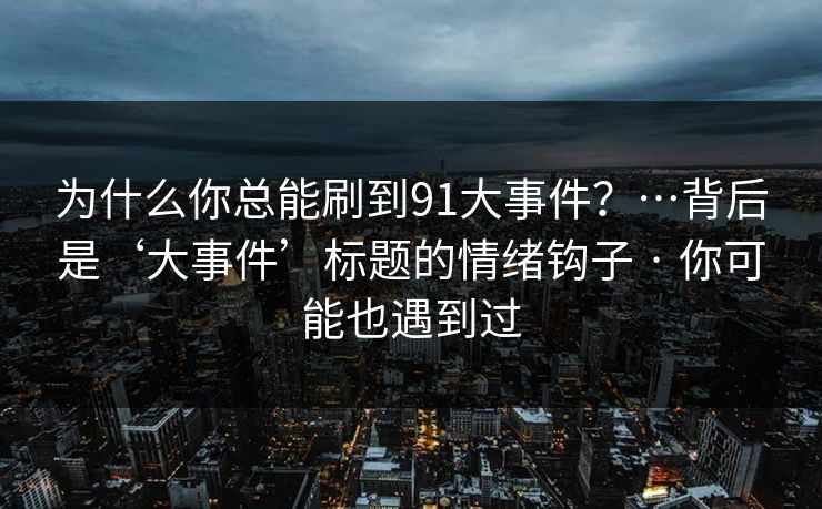 为什么你总能刷到91大事件？…背后是‘大事件’标题的情绪钩子 · 你可能也遇到过