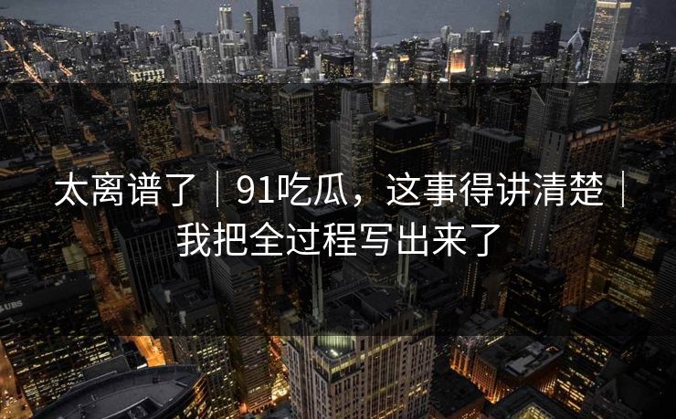 太离谱了｜91吃瓜，这事得讲清楚｜我把全过程写出来了