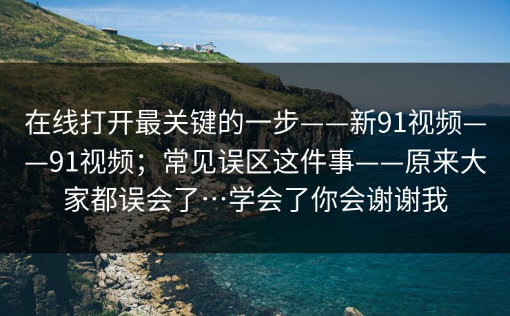 在线打开最关键的一步——新91视频——91视频;常见误区这件事——原来大家都误会了…学会了你会谢谢我