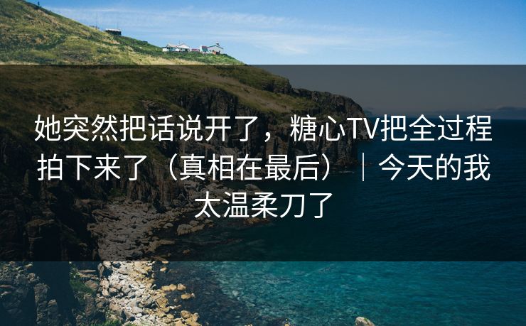 她突然把话说开了，糖心TV把全过程拍下来了（真相在最后）｜今天的我太温柔刀了