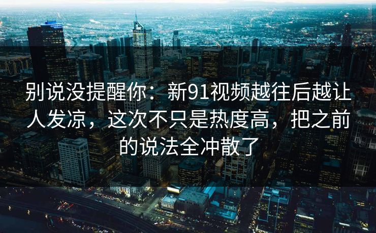 别说没提醒你：新91视频越往后越让人发凉，这次不只是热度高，把之前的说法全冲散了