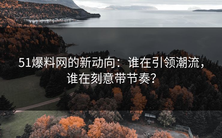 51爆料网的新动向：谁在引领潮流，谁在刻意带节奏？