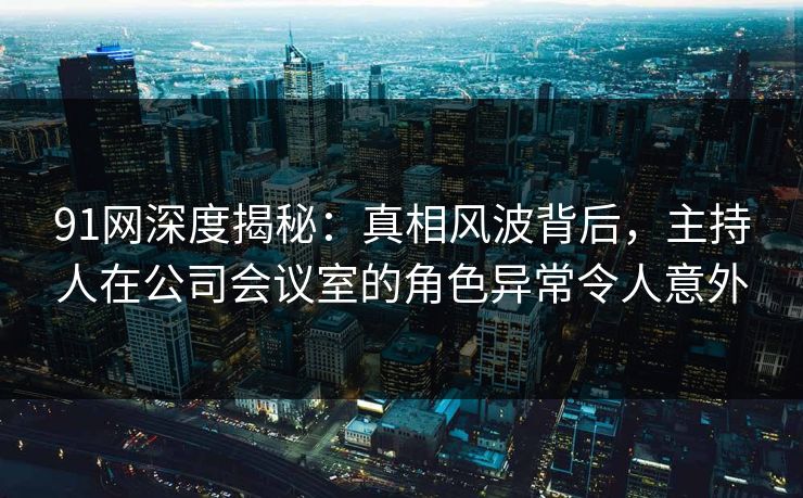 91网深度揭秘：真相风波背后，主持人在公司会议室的角色异常令人意外