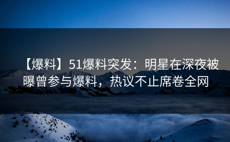 【爆料】51爆料突发：明星在深夜被曝曾参与爆料，热议不止席卷全网