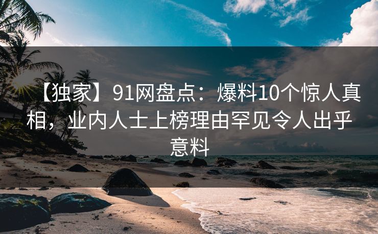 【独家】91网盘点：爆料10个惊人真相，业内人士上榜理由罕见令人出乎意料