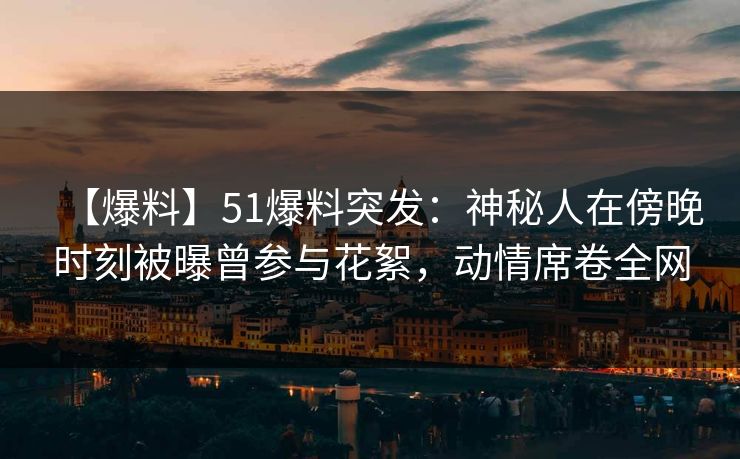 【爆料】51爆料突发：神秘人在傍晚时刻被曝曾参与花絮，动情席卷全网