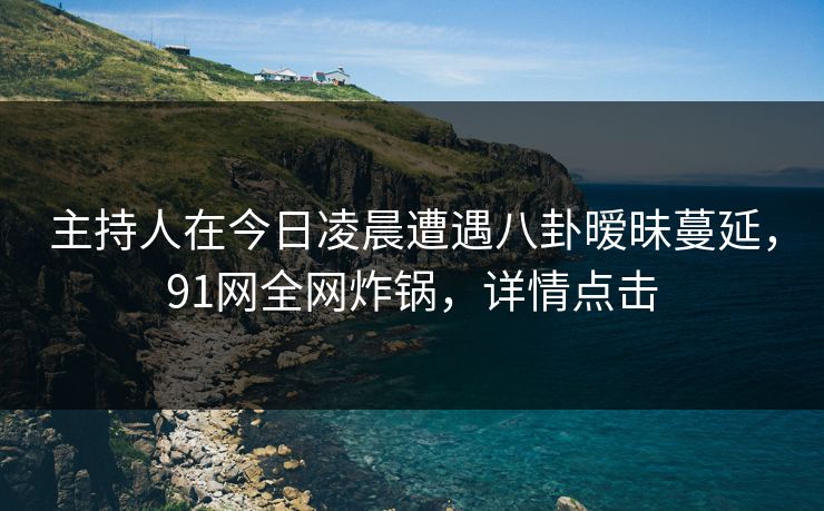 主持人在今日凌晨遭遇八卦暧昧蔓延，91网全网炸锅，详情点击