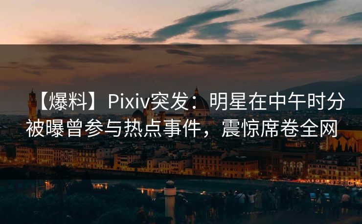 【爆料】Pixiv突发：明星在中午时分被曝曾参与热点事件，震惊席卷全网