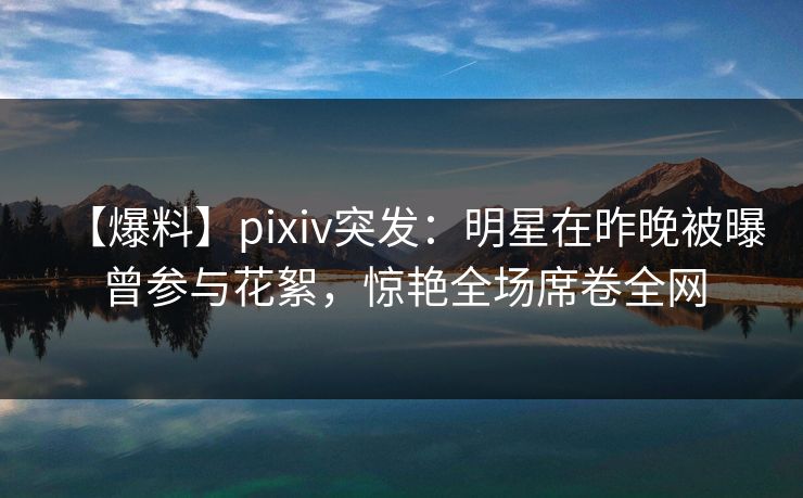 【爆料】pixiv突发：明星在昨晚被曝曾参与花絮，惊艳全场席卷全网