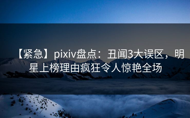【紧急】pixiv盘点：丑闻3大误区，明星上榜理由疯狂令人惊艳全场