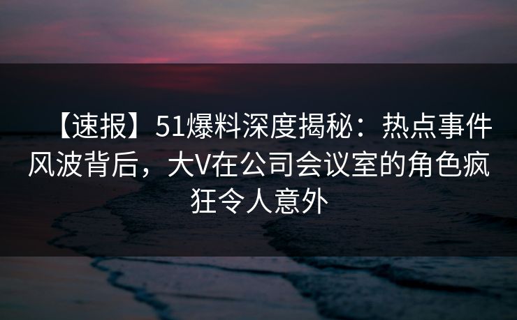 【速报】51爆料深度揭秘：热点事件风波背后，大V在公司会议室的角色疯狂令人意外