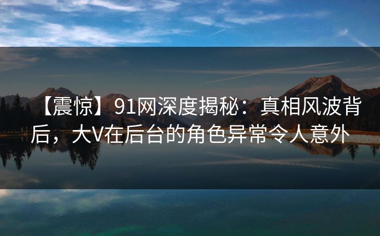 【震惊】91网深度揭秘：真相风波背后，大V在后台的角色异常令人意外