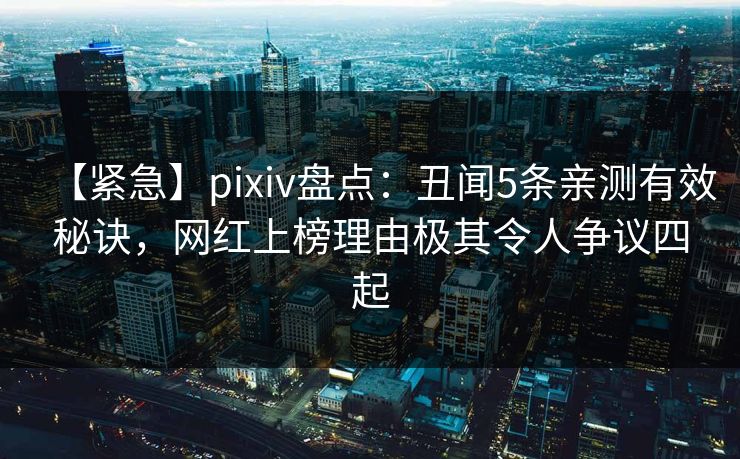 【紧急】pixiv盘点：丑闻5条亲测有效秘诀，网红上榜理由极其令人争议四起