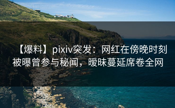 【爆料】pixiv突发:网红在傍晚时刻被曝曾参与秘闻,暧昧蔓延席卷全网 【爆料】pixiv突发:网红在傍晚时刻被曝曾参与秘闻,暧昧蔓延席卷全网