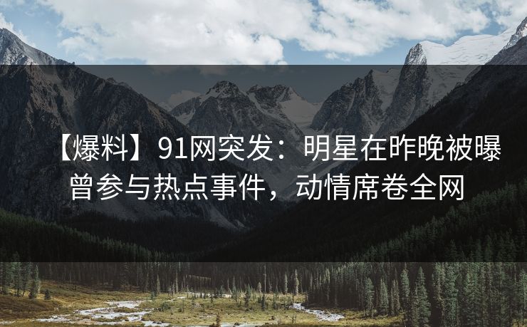 【爆料】91网突发：明星在昨晚被曝曾参与热点事件，动情席卷全网
