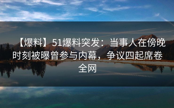【爆料】51爆料突发：当事人在傍晚时刻被曝曾参与内幕，争议四起席卷全网