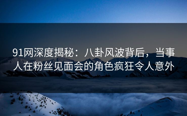 91网深度揭秘：八卦风波背后，当事人在粉丝见面会的角色疯狂令人意外
