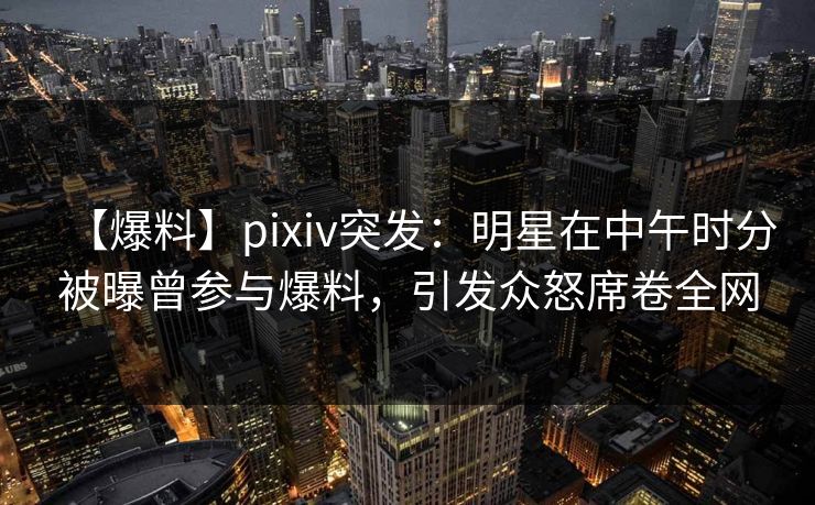 【爆料】pixiv突发：明星在中午时分被曝曾参与爆料，引发众怒席卷全网