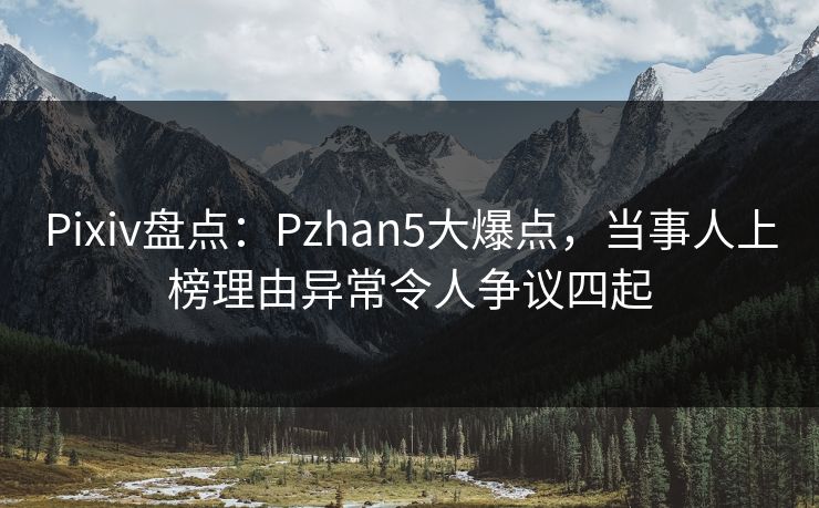 Pixiv盘点：Pzhan5大爆点，当事人上榜理由异常令人争议四起