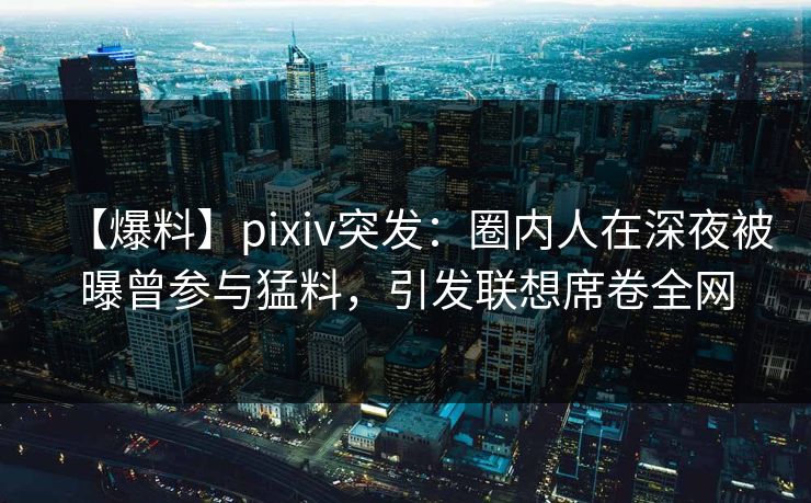 【爆料】pixiv突发：圈内人在深夜被曝曾参与猛料，引发联想席卷全网