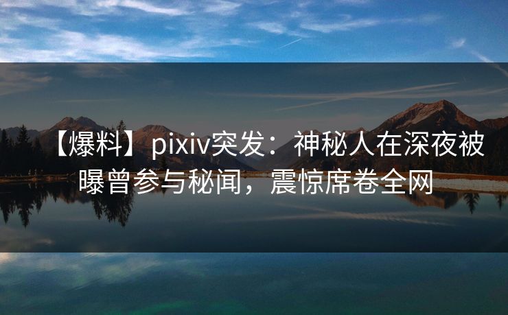 【爆料】pixiv突发：神秘人在深夜被曝曾参与秘闻，震惊席卷全网