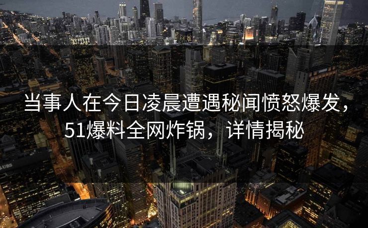 当事人在今日凌晨遭遇秘闻愤怒爆发，51爆料全网炸锅，详情揭秘