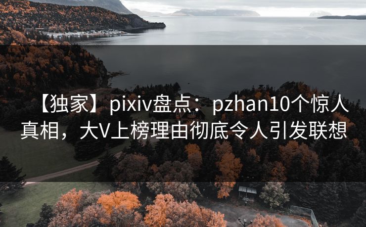 【独家】pixiv盘点：pzhan10个惊人真相，大V上榜理由彻底令人引发联想