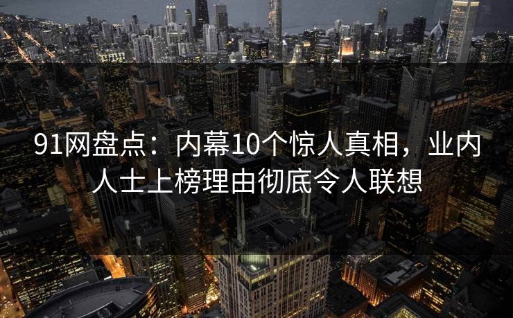 91网盘点：内幕10个惊人真相，业内人士上榜理由彻底令人联想