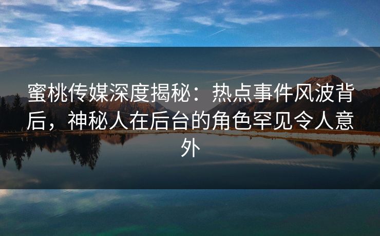 蜜桃传媒深度揭秘：热点事件风波背后，神秘人在后台的角色罕见令人意外