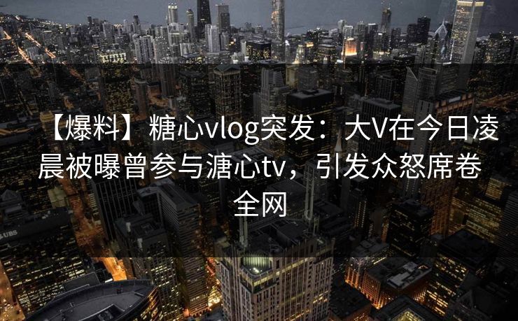 【爆料】糖心vlog突发：大V在今日凌晨被曝曾参与溏心tv，引发众怒席卷全网