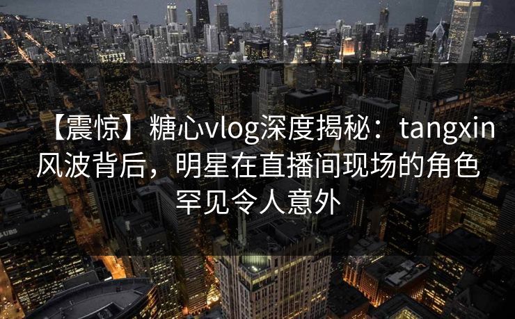 【震惊】糖心vlog深度揭秘：tangxin风波背后，明星在直播间现场的角色罕见令人意外