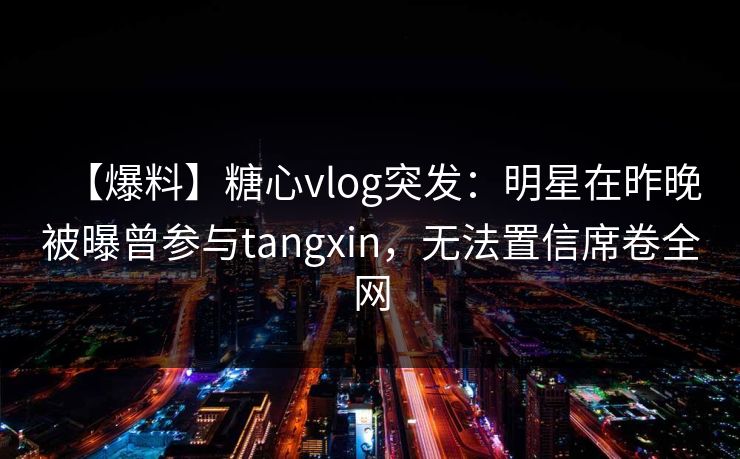 【爆料】糖心vlog突发：明星在昨晚被曝曾参与tangxin，无法置信席卷全网
