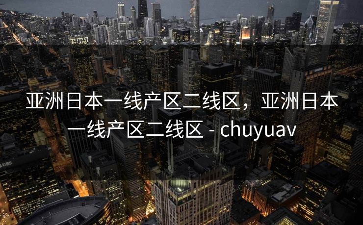 亚洲日本一线产区二线区，亚洲日本一线产区二线区 - chuyuav