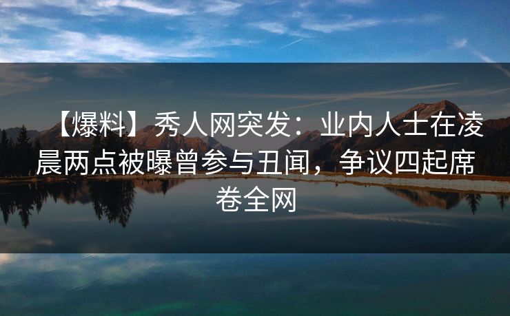 【爆料】秀人网突发：业内人士在凌晨两点被曝曾参与丑闻，争议四起席卷全网