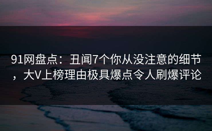 91网盘点:丑闻7个你从没注意的细节,大V上榜理由极具爆点令人刷爆评论