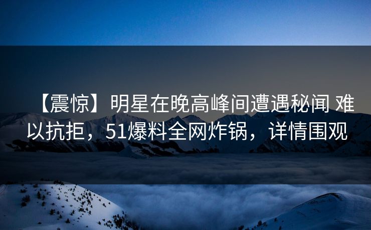 【震惊】明星在晚高峰间遭遇秘闻 难以抗拒,51爆料全网炸锅,详情围观 【震惊】明星在晚高峰间遭遇秘闻 难以抗拒,51爆料全网炸锅,详情围观