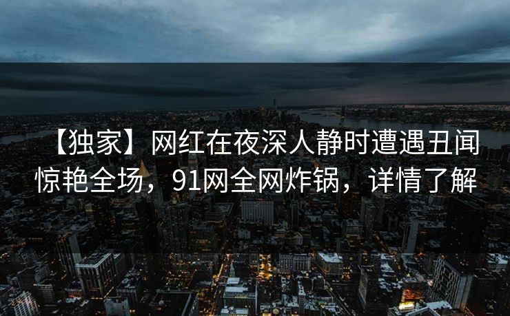 【独家】网红在夜深人静时遭遇丑闻 惊艳全场，91网全网炸锅，详情了解