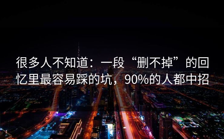 很多人不知道：一段“删不掉”的回忆里最容易踩的坑，90%的人都中招