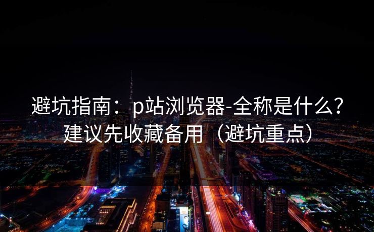 避坑指南:p站浏览器-全称是什么?建议先收藏备用(避坑重点)