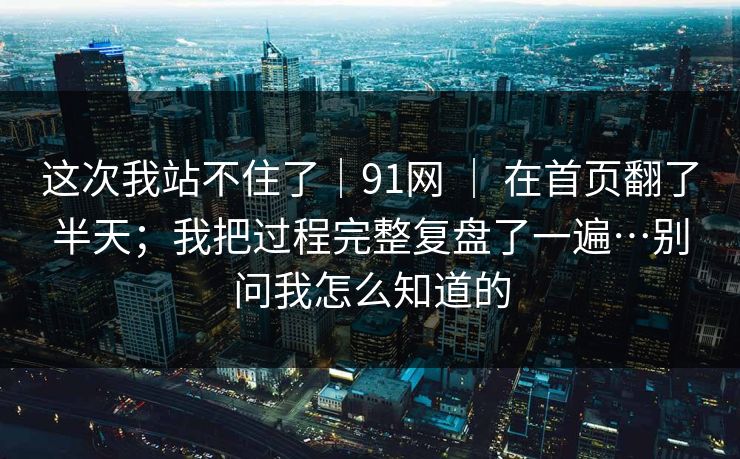 这次我站不住了｜91网 ｜ 在首页翻了半天；我把过程完整复盘了一遍…别问我怎么知道的