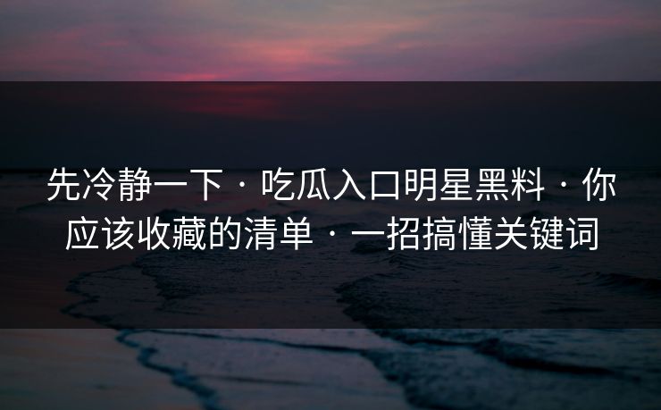 先冷静一下 · 吃瓜入口明星黑料 · 你应该收藏的清单 · 一招搞懂关键词