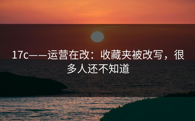 17c——运营在改：收藏夹被改写，很多人还不知道